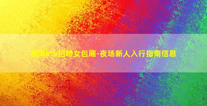 鹰潭ktv招聘女包厢-夜场新人入行指南信息
